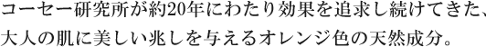 コーセー研究所が約20年にわたり効果を追求し続けてきた、大人の肌に美しい兆しを与えるオレンジ色の天然成分。