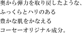 奥から弾力を取り戻したような、ふっくらとハリのある豊かな肌をかなえるコーセーオリジナル成分。