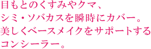 目もとのくすみやクマ、 シミ・ソバカスを瞬時にカバー。 美しくベースメイクをサポートする コンシーラー。  