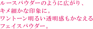 ルースパウダーのように広がり、 キメ細かな印象に。 ワントーン明るい透明感もかなえる フェイスパウダー。 