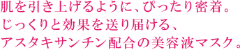 肌を引き上げるように、ぴったり密着。じっくりと効果を送り届ける、アスタキサンチン配合の美容液マスク。