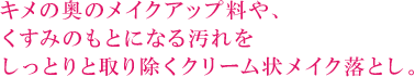 キメの奥のメイクアップ料や、くすみのもとになる汚れをしっとりと取り除くくクリーム状メイク落とし。