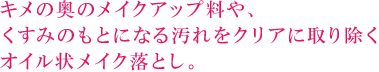 キメの奥のメイクアップ料や、くすみのもとになる汚れをクリアに取り除くオイル状メイク落とし。