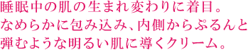 睡眠中の肌の生まれ変わりに着目。 なめらかに包み込み、内側からぷるんと 弾むような明るい肌に導くクリーム。 